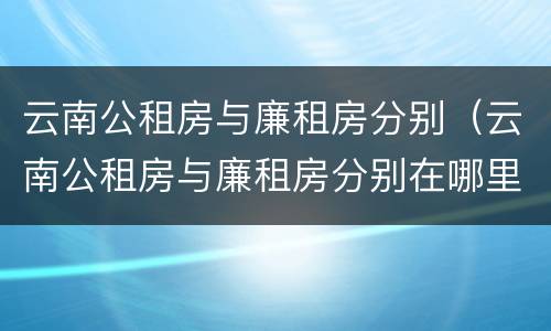 云南公租房与廉租房分别（云南公租房与廉租房分别在哪里）