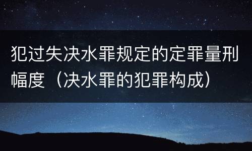 犯过失决水罪规定的定罪量刑幅度（决水罪的犯罪构成）