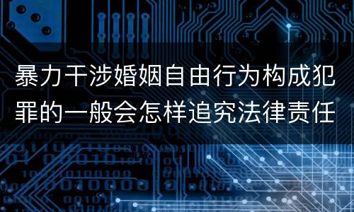暴力干涉婚姻自由行为构成犯罪的一般会怎样追究法律责任