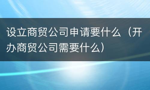 设立商贸公司申请要什么（开办商贸公司需要什么）