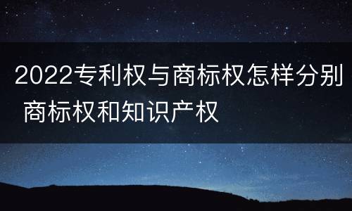 2022专利权与商标权怎样分别 商标权和知识产权