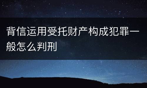 背信运用受托财产构成犯罪一般怎么判刑