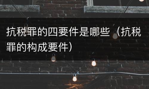 抗税罪的四要件是哪些（抗税罪的构成要件）