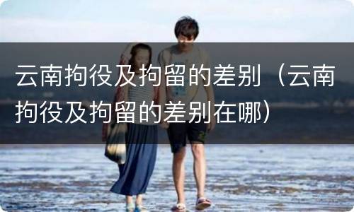 云南拘役及拘留的差别（云南拘役及拘留的差别在哪）