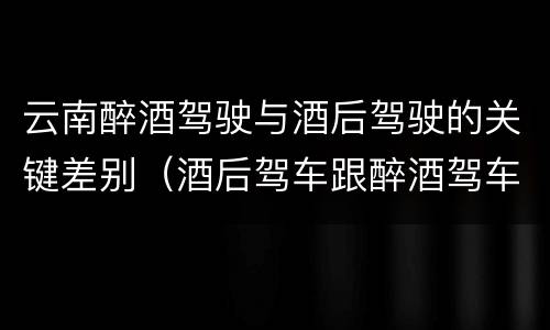 云南醉酒驾驶与酒后驾驶的关键差别（酒后驾车跟醉酒驾车的区别）