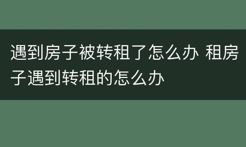 遇到房子被转租了怎么办 租房子遇到转租的怎么办