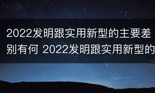 2022发明跟实用新型的主要差别有何 2022发明跟实用新型的主要差别有何关系