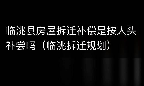 临洮县房屋拆迁补偿是按人头补尝吗（临洮拆迁规划）