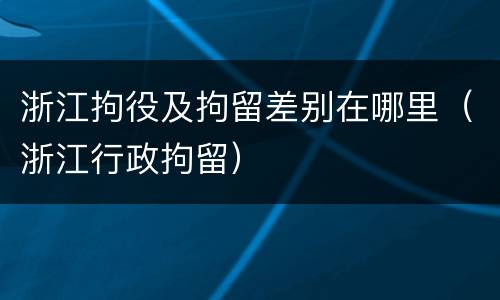 浙江拘役及拘留差别在哪里（浙江行政拘留）