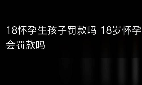 18怀孕生孩子罚款吗 18岁怀孕会罚款吗