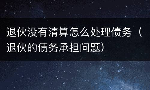 退伙没有清算怎么处理债务（退伙的债务承担问题）