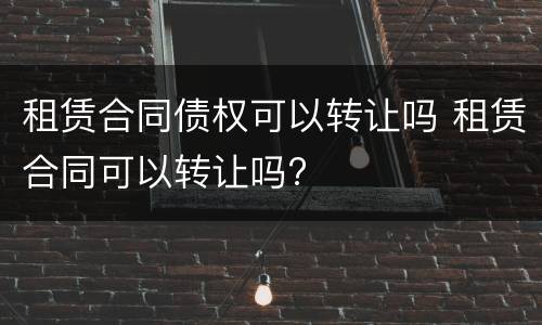 租赁合同债权可以转让吗 租赁合同可以转让吗?