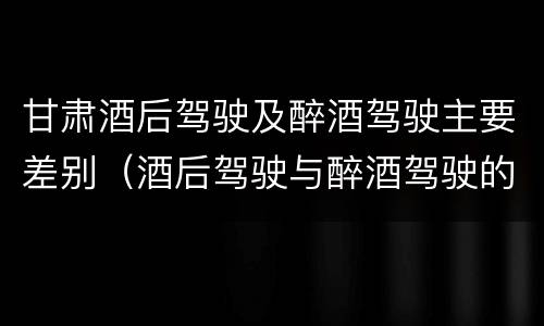 甘肃酒后驾驶及醉酒驾驶主要差别（酒后驾驶与醉酒驾驶的区别）
