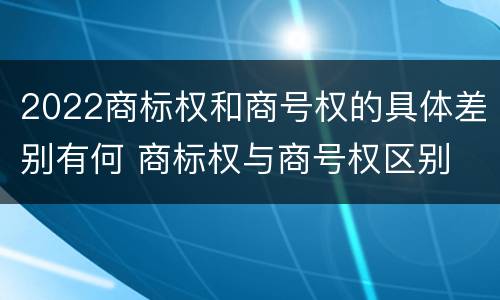 2022商标权和商号权的具体差别有何 商标权与商号权区别