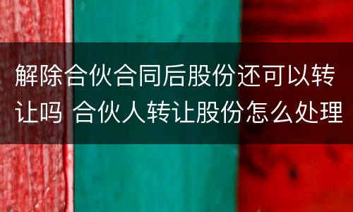 解除合伙合同后股份还可以转让吗 合伙人转让股份怎么处理