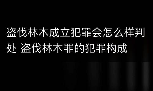 盗伐林木成立犯罪会怎么样判处 盗伐林木罪的犯罪构成