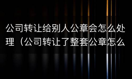 公司转让给别人公章会怎么处理（公司转让了整套公章怎么办）