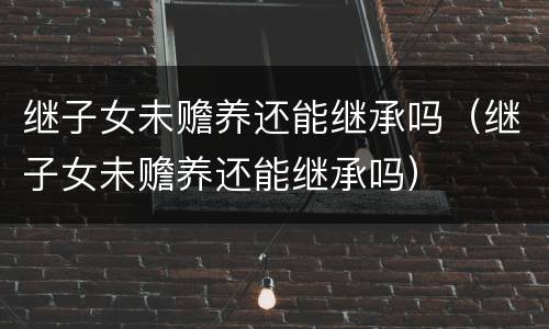 继子女未赡养还能继承吗（继子女未赡养还能继承吗）