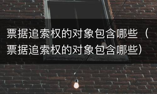 票据追索权的对象包含哪些（票据追索权的对象包含哪些）