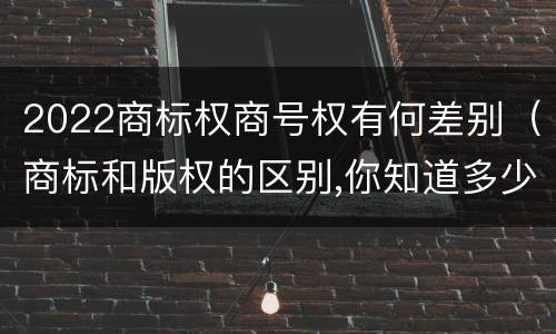 2022商标权商号权有何差别（商标和版权的区别,你知道多少?）