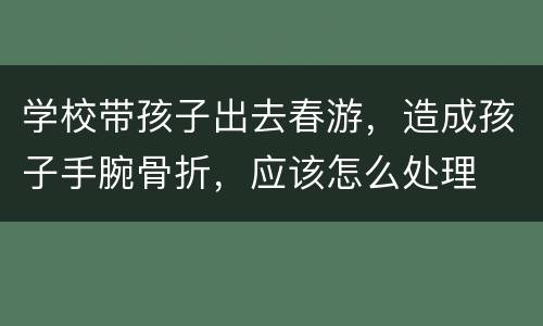 学校带孩子出去春游，造成孩子手腕骨折，应该怎么处理