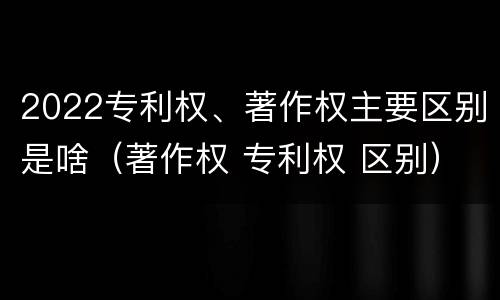 2022专利权、著作权主要区别是啥（著作权 专利权 区别）
