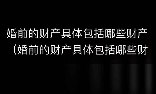 婚前的财产具体包括哪些财产（婚前的财产具体包括哪些财产和财产）
