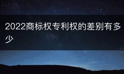 2022商标权专利权的差别有多少