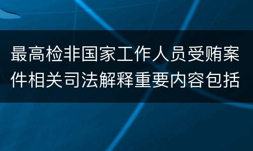 最高检非国家工作人员受贿案件相关司法解释重要内容包括什么