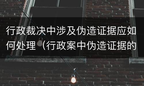 行政裁决中涉及伪造证据应如何处理（行政案中伪造证据的法律责任）