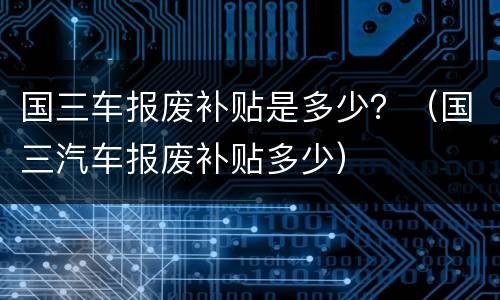 国三车报废补贴是多少？（国三汽车报废补贴多少）