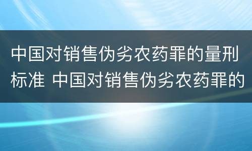 中国对销售伪劣农药罪的量刑标准 中国对销售伪劣农药罪的量刑标准最新