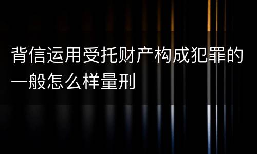 背信运用受托财产构成犯罪的一般怎么样量刑