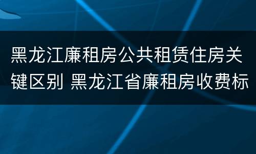 黑龙江廉租房公共租赁住房关键区别 黑龙江省廉租房收费标准是多少
