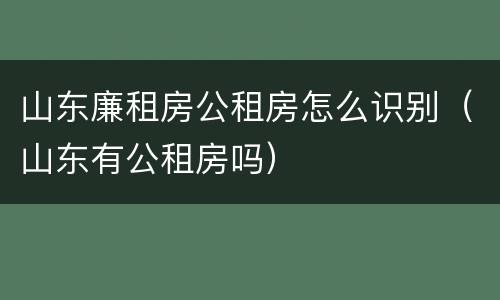 山东廉租房公租房怎么识别（山东有公租房吗）