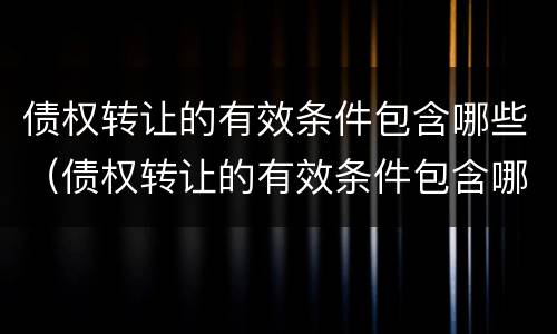 债权转让的有效条件包含哪些（债权转让的有效条件包含哪些内容）