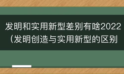 发明和实用新型差别有啥2022（发明创造与实用新型的区别）