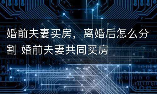 婚前夫妻买房，离婚后怎么分割 婚前夫妻共同买房