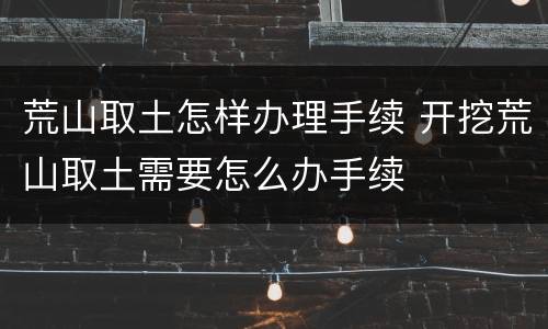 荒山取土怎样办理手续 开挖荒山取土需要怎么办手续