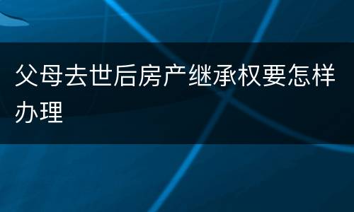 父母去世后房产继承权要怎样办理