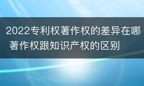 2022专利权著作权的差异在哪 著作权跟知识产权的区别