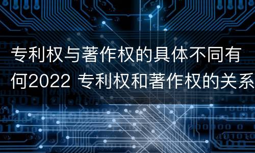 专利权与著作权的具体不同有何2022 专利权和著作权的关系