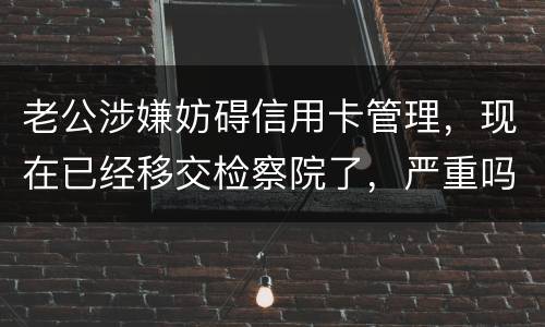 老公涉嫌妨碍信用卡管理，现在已经移交检察院了，严重吗？会怎么判刑