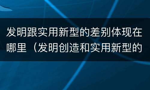 发明跟实用新型的差别体现在哪里（发明创造和实用新型的区别）