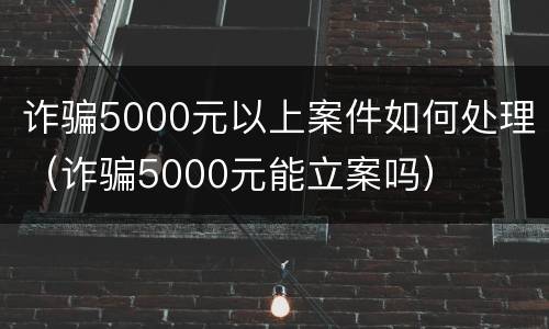 诈骗5000元以上案件如何处理（诈骗5000元能立案吗）