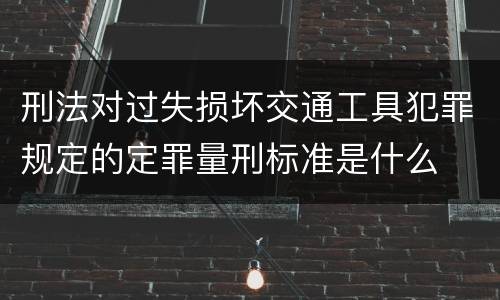 刑法对过失损坏交通工具犯罪规定的定罪量刑标准是什么