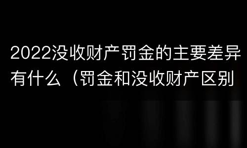 2022没收财产罚金的主要差异有什么（罚金和没收财产区别）