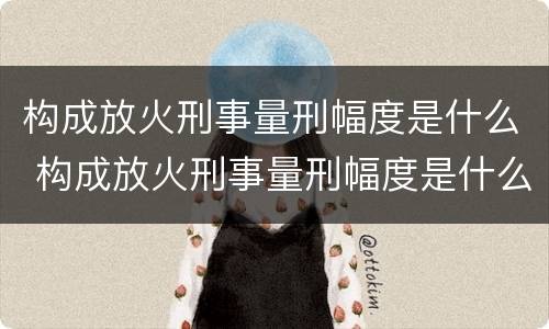 构成放火刑事量刑幅度是什么 构成放火刑事量刑幅度是什么标准