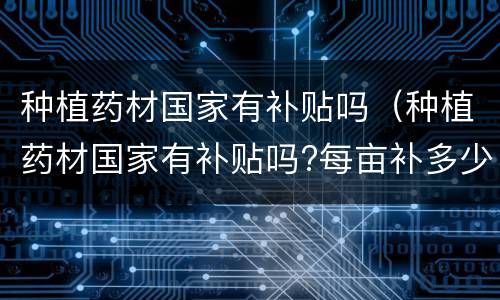种植药材国家有补贴吗（种植药材国家有补贴吗?每亩补多少钱?江苏）