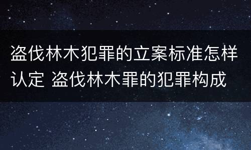 盗伐林木犯罪的立案标准怎样认定 盗伐林木罪的犯罪构成
